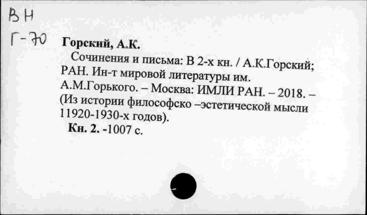 ﻿Горский, А.К.
Сочинения и письма: В 2-х кн. / А.К.Горский; РАН. Ин-т мировой литературы им.
А.М.Горького. - Москва: ИМЛИ РАН. - 2018. -(Из истории философско -эстетической мысли 11920-1930-х годов).
Кн. 2.-1007 с.